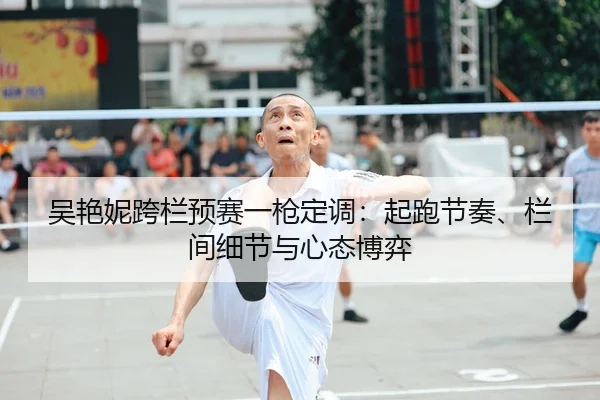 吴艳妮跨栏预赛一枪定调：起跑节奏、栏间细节与心态博弈